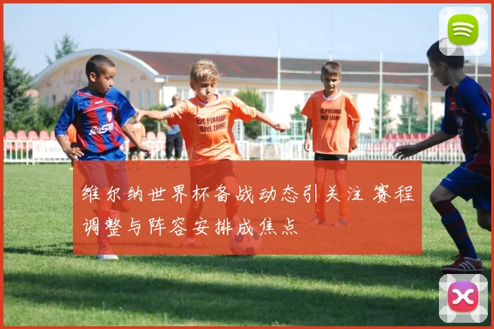 维尔纳世界杯备战动态引关注 赛程调整与阵容安排成焦点